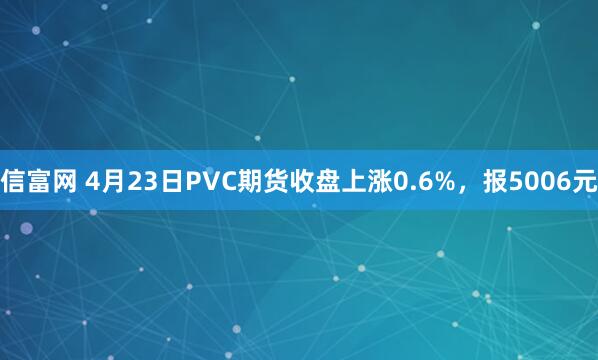 信富网 4月23日PVC期货收盘上涨0.6%，报5006元