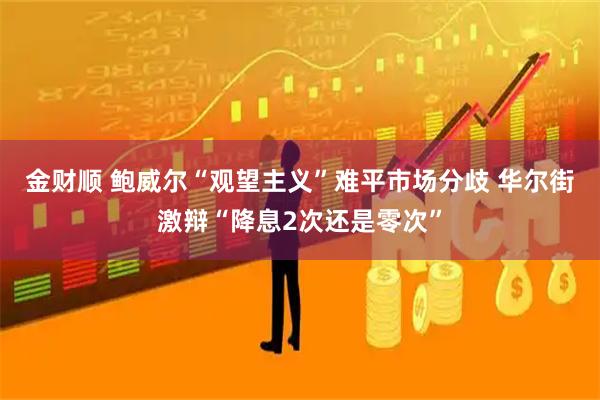 金财顺 鲍威尔“观望主义”难平市场分歧 华尔街激辩“降息2次还是零次”