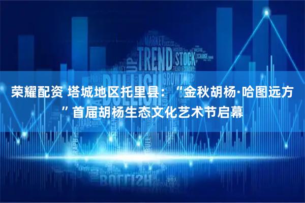 荣耀配资 塔城地区托里县：“金秋胡杨·哈图远方”首届胡杨生态文化艺术节启幕
