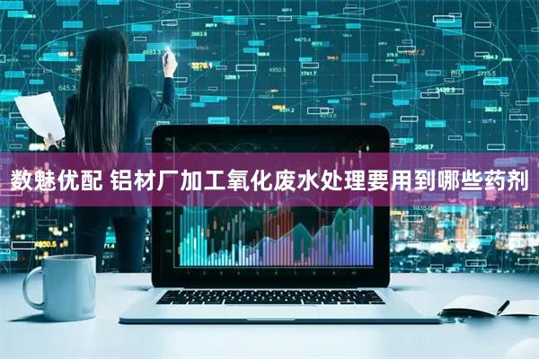 数魅优配 铝材厂加工氧化废水处理要用到哪些药剂