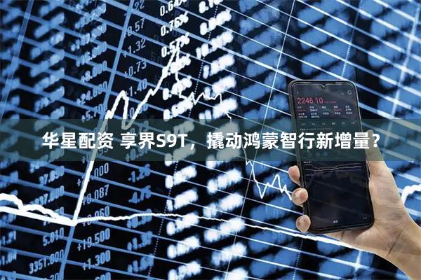华星配资 享界S9T，撬动鸿蒙智行新增量？