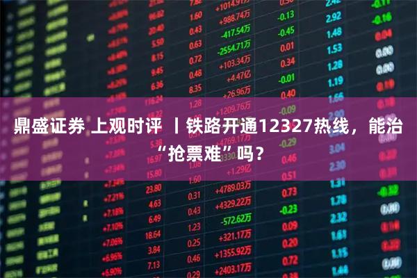 鼎盛证券 上观时评 丨铁路开通12327热线,能治“抢票难”吗?