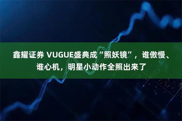鑫耀证券 VUGUE盛典成“照妖镜”,谁傲慢、谁心机,明星小动作全照出来了