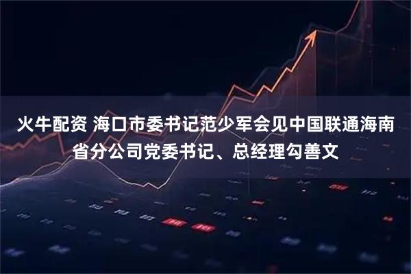 火牛配资 海口市委书记范少军会见中国联通海南省分公司党委书记、总经理勾善文
