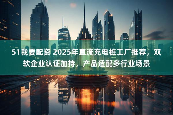 51我要配资 2025年直流充电桩工厂推荐,双软企业认证加持,产品适配多行业场景