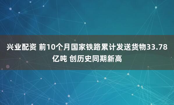 兴业配资 前10个月国家铁路累计发送货物33.78亿吨 创历史同期新高
