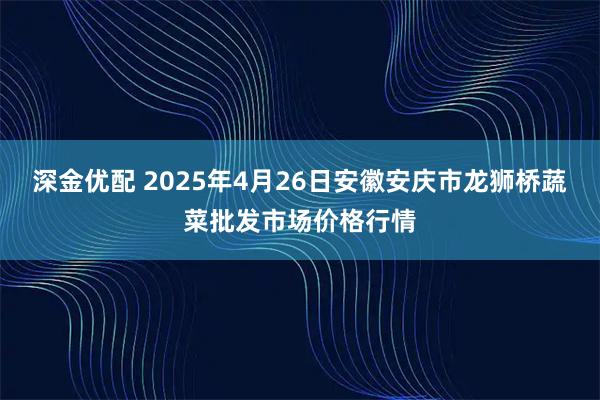 深金优配 2025年4月26日安徽安庆市龙狮桥蔬菜批发市场价格行情