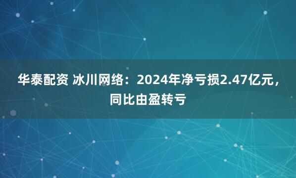 华泰配资 冰川网络：2024年净亏损2.47亿元，同比由盈转亏