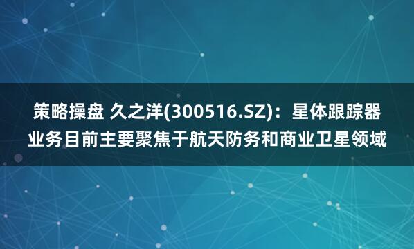 策略操盘 久之洋(300516.SZ)：星体跟踪器业务目前主要聚焦于航天防务和商业卫星领域