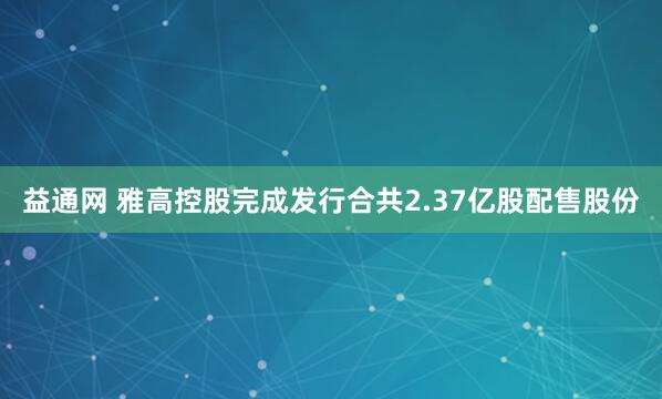 益通网 雅高控股完成发行合共2.37亿股配售股份