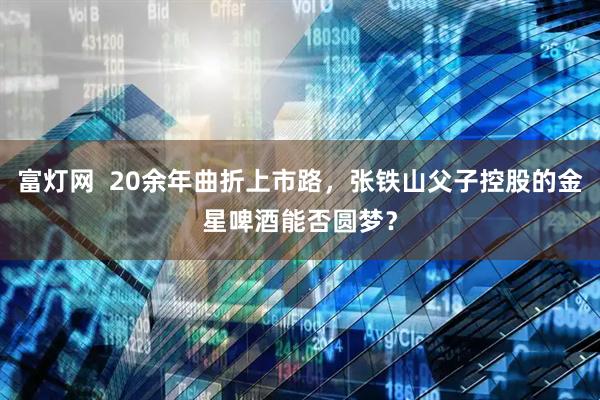 富灯网  20余年曲折上市路，张铁山父子控股的金星啤酒能否圆梦？