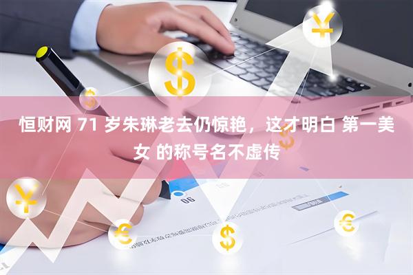 恒财网 71 岁朱琳老去仍惊艳，这才明白 第一美女 的称号名不虚传