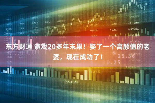 东方财通 演戏20多年未果!娶了一个高颜值的老婆,现在成功了!