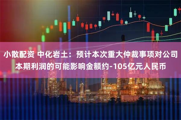 小散配资 中化岩土：预计本次重大仲裁事项对公司本期利润的可能影响金额约-105亿元人民币