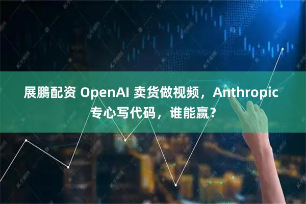 展鵬配资 OpenAI 卖货做视频,Anthropic 专心写代码,谁能赢?