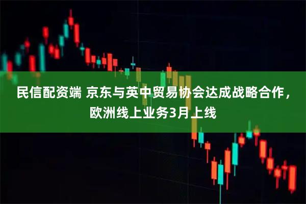 民信配资端 京东与英中贸易协会达成战略合作，欧洲线上业务3月上线