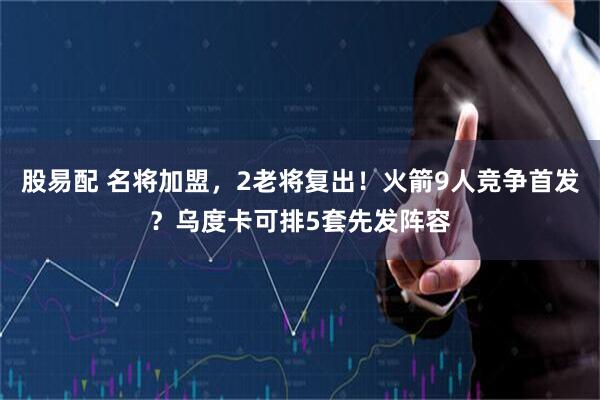 股易配 名将加盟,2老将复出!火箭9人竞争首发?乌度卡可排5套先发阵容