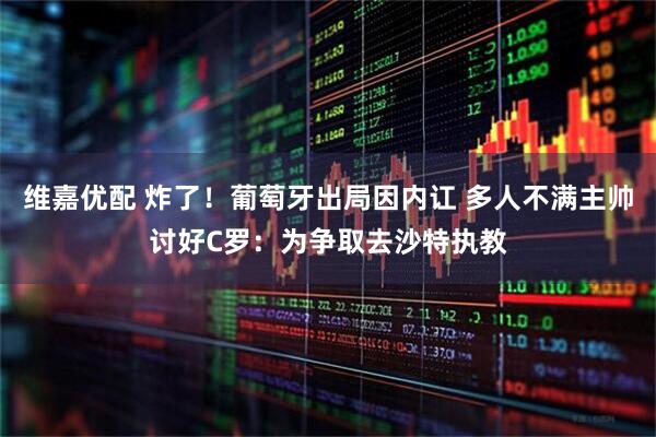维嘉优配 炸了!葡萄牙出局因内讧 多人不满主帅讨好C罗:为争取去沙特执教