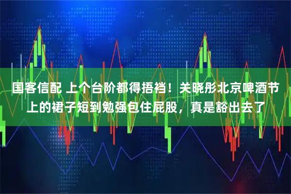 国客信配 上个台阶都得捂裆！关晓彤北京啤酒节上的裙子短到勉强包住屁股，真是豁出去了