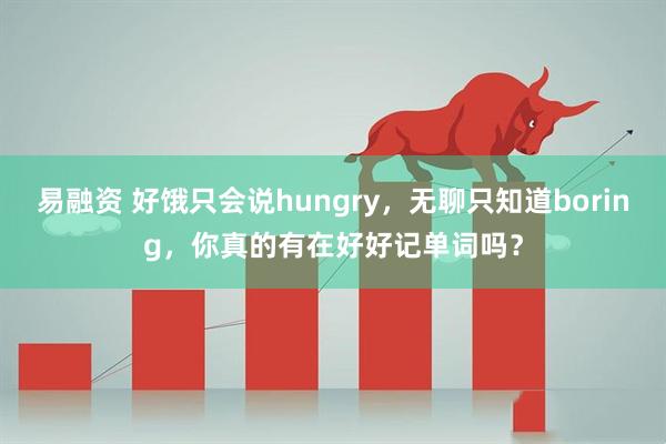 易融资 好饿只会说hungry，无聊只知道boring，你真的有在好好记单词吗？