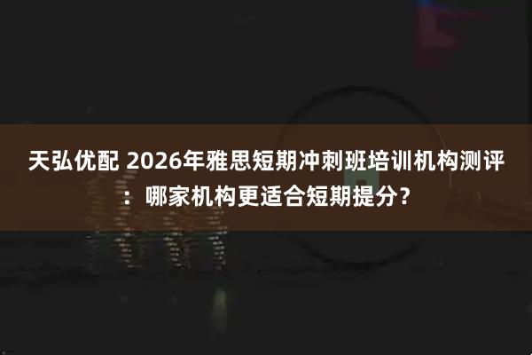 天弘优配 2026年雅思短期冲刺班培训机构测评:哪家机构更适合短期提分?