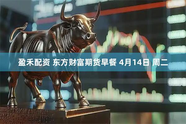 盈禾配资 东方财富期货早餐 4月14日 周二