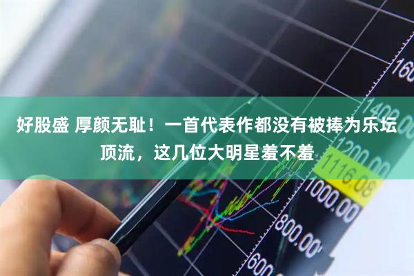 好股盛 厚颜无耻！一首代表作都没有被捧为乐坛顶流，这几位大明星羞不羞