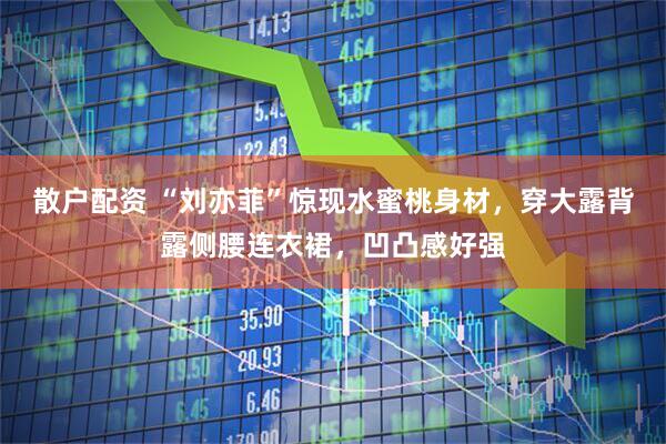 散户配资 “刘亦菲”惊现水蜜桃身材，穿大露背露侧腰连衣裙，凹凸感好强